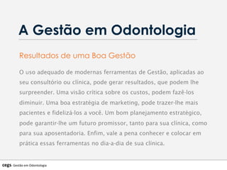A Gestão em Odontologia
cegs-­‐	
  Gestão	
  em	
  Odontologia	
  
O uso adequado de modernas ferramentas de Gestão, aplicadas ao
seu consultório ou clínica, pode gerar resultados, que podem lhe
surpreender. Uma visão crítica sobre os custos, podem fazê-los
diminuir. Uma boa estratégia de marketing, pode trazer-lhe mais
pacientes e fidelizá-los a você. Um bom planejamento estratégico,
pode garantir-lhe um futuro promissor, tanto para sua clínica, como
para sua aposentadoria. Enfim, vale a pena conhecer e colocar em
prática essas ferramentas no dia-a-dia de sua clínica.
Resultados de uma Boa Gestão
 