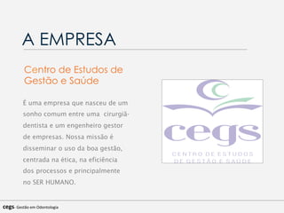 A EMPRESA
É uma empresa que nasceu de um
sonho comum entre uma cirurgiã-
dentista e um engenheiro gestor
de empresas. Nossa missão é
disseminar o uso da boa gestão,
centrada na ética, na eficiência
dos processos e principalmente
no SER HUMANO.
Centro de Estudos de
Gestão e Saúde
cegs-­‐	
  Gestão	
  em	
  Odontologia	
  
 