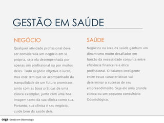 Qualquer atividade profissional deve
ser considerada um negócio em si
própria, seja ela desempenhada por
apenas um profissional ou por muitos
deles. Todo negócio objetiva o lucro,
mas este tem que vir acompanhado da
tranquilidade de um futuro promissor,
junto com as boas práticas de uma
clínica exemplar, junto com uma boa
imagem tanto da sua clínica como sua.
Portanto, sua clínica é seu negócio,
cuide bem da saúde dele.
GESTÃO EM SAÚDE
NEGÓCIO
Negócios na área da saúde ganham um
dinamismo muito desafiador em
função da necessidade conjunta entre
eficiência financeira e ética
profissional. O balanço inteligente
entre essas características vai
determinar o sucesso de seu
empreendimento. Seja ele uma grande
clínica ou um pequeno consultório
Odontológico.
SAÚDE
cegs-­‐	
  Gestão	
  em	
  Odontologia	
  
 