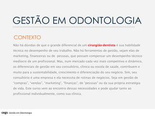 Não há dúvidas de que o grande diferencial de um cirurgião-dentista é sua habilidade
técnica no desempenho de seu trabalho. Não há ferramentas de gestão, sejam elas de
marketing, financeiras ou de pessoas, que possam compensar um desempenho técnico
medíocre de um profissional. Mas, num mercado cada vez mais competitivo e dinâmico,
os diferenciais de gestão em seu consultório, clínica ou escola de saúde, contribuem e
muito para a sustentabilidade, crescimento e diferenciação do seu negócio. Sim, seu
consultório é uma empresa e ela necessita de rotinas de negócios. Seja em gestão de
“compras”, “vendas”, “marketing”, “finanças”, de ”pessoas” ou da sua própria estratégia
de vida. Este curso vem ao encontro dessas necessidades e pode ajudar tanto ao
profissional individualmente, como sua clínica.
CONTEXTO
GESTÃO EM ODONTOLOGIA
cegs-­‐	
  Gestão	
  em	
  Odontologia	
  
 