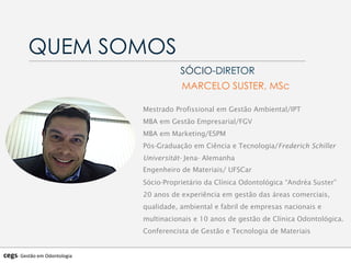 QUEM SOMOS
SÓCIO-DIRETOR
MARCELO SUSTER, MSc
Mestrado Profissional em Gestão Ambiental/IPT
MBA em Gestão Empresarial/FGV
MBA em Marketing/ESPM
Pós-Graduação em Ciência e Tecnologia/Frederich Schiller
Universität- Jena- Alemanha
Engenheiro de Materiais/ UFSCar
Sócio-Proprietário da Clínica Odontológica “Andréa Suster”
20 anos de experiência em gestão das áreas comerciais,
qualidade, ambiental e fabril de empresas nacionais e
multinacionais e 10 anos de gestão de Clínica Odontológica.
Conferencista de Gestão e Tecnologia de Materiais
cegs-­‐	
  Gestão	
  em	
  Odontologia	
  
 