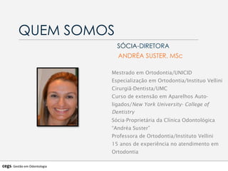 QUEM SOMOS
SÓCIA-DIRETORA
ANDRÉA SUSTER, MSc
Mestrado em Ortodontia/UNICID
Especialização em Ortodontia/Instituo Vellini
Cirurgiã-Dentista/UMC
Curso de extensão em Aparelhos Auto-
ligados/New York University- College of
Dentistry
Sócia-Proprietária da Clínica Odontológica
“Andréa Suster”
Professora de Ortodontia/Instituto Vellini
15 anos de experiência no atendimento em
Ortodontia
cegs-­‐	
  Gestão	
  em	
  Odontologia	
  
 