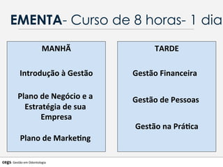EMENTA- Curso de 8 horas- 1 dia
MANHÃ	
  
	
  
Introdução	
  à	
  Gestão	
  
	
  	
  
Plano	
  de	
  Negócio	
  e	
  a	
  
Estratégia	
  de	
  sua	
  
Empresa	
  
Plano	
  de	
  Marke@ng	
  	
  
	
  
TARDE	
  
Gestão	
  Financeira	
  	
  	
  
Gestão	
  de	
  Pessoas	
  	
  
Gestão	
  na	
  Prá@ca	
  
cegs-­‐	
  Gestão	
  em	
  Odontologia	
  
 