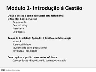 Módulo	
  1-­‐	
  Introdução	
  à	
  Gestão
O	
  que	
  é	
  gestão	
  e	
  como	
  aproveitar	
  esta	
  ferramenta	
  
Diferentes	
  @pos	
  de	
  Gestão	
  
Da	
  produção	
  
De	
  marke7ng	
  
Financeira	
  
De	
  pessoas	
  
	
  	
  
Temas	
  da	
  Atualidade	
  Aplicados	
  à	
  Gestão	
  em	
  Odontologia	
  
Inovação	
  
Sustentabilidade	
  
Mudança	
  do	
  perﬁl	
  populacional	
  
Revolução	
  Tecnológica	
  
	
  	
  
Como	
  aplicar	
  a	
  gestão	
  no	
  consultório/clínica	
  
Casos	
  prá7cos	
  (diagnós7co	
  do	
  seu	
  negócio	
  atual)	
  	
  
	
  
cegs-­‐	
  Gestão	
  em	
  Odontologia	
  
 