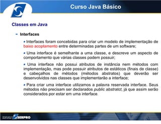 Curso Java Básico


Classes em Java

   Interfaces
     Interfaces foram concebidas para criar um modelo de implementação ...