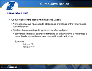 Curso Java Básico

Conversão e Cast

   Conversões entre Tipos Primitivos de Dados
    A linguagem Java não suporta atribu...