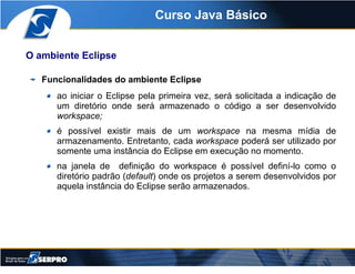 Curso Java Básico


O ambiente Eclipse

   Funcionalidades do ambiente Eclipse
      ao iniciar o Eclipse pela primeira ve...