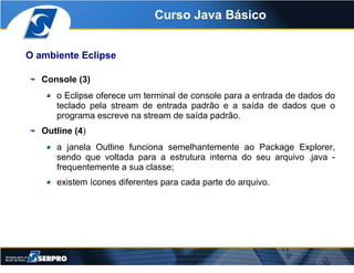 Curso Java Básico


O ambiente Eclipse

   Console (3)
      o Eclipse oferece um terminal de console para a entrada de da...