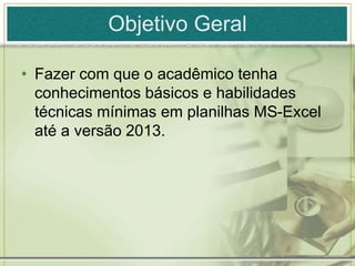 Objetivo Geral
• Fazer com que o acadêmico tenha
conhecimentos básicos e habilidades
técnicas mínimas em planilhas MS-Excel
até a versão 2013.
 