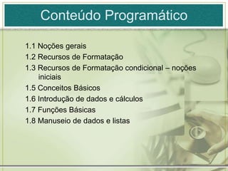Conteúdo Programático
1.1 Noções gerais
1.2 Recursos de Formatação
1.3 Recursos de Formatação condicional – noções
iniciais
1.5 Conceitos Básicos
1.6 Introdução de dados e cálculos
1.7 Funções Básicas
1.8 Manuseio de dados e listas
 