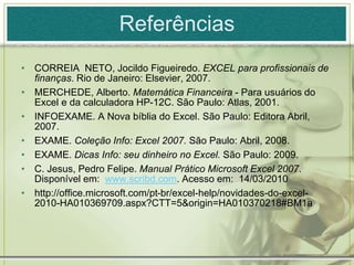 Referências
• CORREIA NETO, Jocildo Figueiredo. EXCEL para profissionais de
finanças. Rio de Janeiro: Elsevier, 2007.
• MERCHEDE, Alberto. Matemática Financeira - Para usuários do
Excel e da calculadora HP-12C. São Paulo: Atlas, 2001.
• INFOEXAME. A Nova bíblia do Excel. São Paulo: Editora Abril,
2007.
• EXAME. Coleção Info: Excel 2007. São Paulo: Abril, 2008.
• EXAME. Dicas Info: seu dinheiro no Excel. São Paulo: 2009.
• C. Jesus, Pedro Felipe. Manual Prático Microsoft Excel 2007.
Disponível em: www.scribd.com. Acesso em: 14/03/2010
• http://office.microsoft.com/pt-br/excel-help/novidades-do-excel-
2010-HA010369709.aspx?CTT=5&origin=HA010370218#BM1a
 