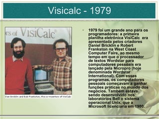 Visicalc - 1979
• 1979 foi um grande ano para os
programadores: a primeira
planilha eletrônica VisiCalc era
apresentada pelos criadores
Daniel Bricklin e Robert
Frankston na West Coast
Computer Faire, ao mesmo
tempo em que o processador
de textos Wordstar para
computadores pessoais era
lançado pela Micropro (hoje
denominada Wordstar
International). Com esses
programas, os computadores
pessoais começavam a ganhar
funções práticas no mundo dos
negócios. Também estava
sendo desenvolvido nos
laboratórios Bell o sistema
operacional Unix, que a
Microsoft licenciaria em 1980.
 
