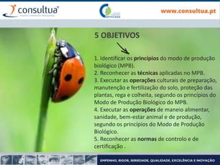 1. Identificar os princípios do modo de produção
biológico (MPB).
2. Reconhecer as técnicas aplicadas no MPB.
3. Executar as operações culturais de preparação,
manutenção e fertilização do solo, proteção das
plantas, rega e colheita, segundo os princípios do
Modo de Produção Biológico do MPB.
4. Executar as operações de maneio alimentar,
sanidade, bem-estar animal e de produção,
segundo os princípios do Modo de Produção
Biológico.
5. Reconhecer as normas de controlo e de
certificação .
5 OBJETIVOS
 