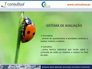SISTEMA DE AVALIAÇÃO
→ Formativa:
…através de questionários e atividades similares a
realizar módulo a módulo.
→ Sumativa:
….prova teórica individual que incide sobre o
conteúdo de todos os módulos a realizar no final
da ação.
 