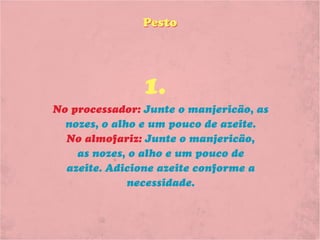 Pesto




               1.
No processador: Junte o manjericão, as
  nozes, o alho e um pouco de azeite.
  No almofariz: Junte o manjericão,
    as nozes, o alho e um pouco de
  azeite. Adicione azeite conforme a
              necessidade.
 