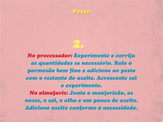 Pesto




                 2.
 No processador: Experimente e corrija
  as quantidades se necessário. Rale o
 parmesão bem fino e adicione ao pesto
com o restante do azeite. Acrescente sal
              e experimente.
  No almofariz: Junte o manjericão, as
nozes, o sal, o alho e um pouco de azeite.
Adicione azeite conforme a necessidade.
 