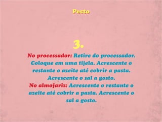 Pesto




                3.
No processador: Retire do processador.
 Coloque em uma tijela. Acrescente o
 restante o azeite até cobrir a pasta.
       Acrescente o sal a gosto.
No almofariz: Acrescente o restante o
azeite até cobrir a pasta. Acrescente o
              sal a gosto.
 