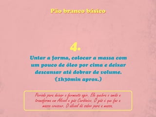Pão branco básico




                        4.
Untar a forma, colocar a massa com
um pouco de óleo por cima e deixar
 descansar até dobrar de volume.
         (1h30min aprox.)


 Periodo para deixar o fermento agir. Ele quebra o amido e
 transforma em Álcool e gás Carbônico. O gás é que faz a
      massa crescer. O álcool dá sabor para a massa.
 