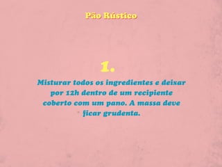 Pão Rústico




                1.
Misturar todos os ingredientes e deixar
   por 12h dentro de um recipiente
 coberto com um pano. A massa deve
           ficar grudenta.
 