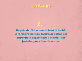 Pão Rústico




              2.
Depois de 12h a massa terá crescido
e formará bolhas. Despejar sobre um
 superfície enfarinhada e polvilhar
     farinha por cima da massa.
 