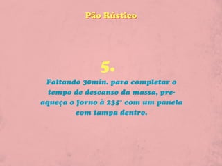 Pão Rústico




              5.
 Faltando 30min. para completar o
  tempo de descanso da massa, pre-
aqueça o forno à 235° com um panela
         com tampa dentro.
 