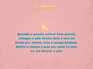 Pão Rústico




                6.
  Quando a panela estiver bem quente,
   coloque o pão dentro dela e leve ao
forno por 30min. com a tampa fechada.
 Retire a tampa e asse por mais 15 min.
           ou até dourar o pão.
 