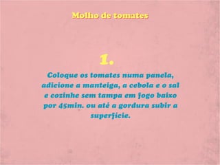 Molho de tomates




               1.
  Coloque os tomates numa panela,
adicione a manteiga, a cebola e o sal
 e cozinhe sem tampa em fogo baixo
por 45min. ou até a gordura subir a
             superfície.
 