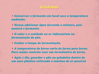Cuidados

• Conservar o fermento em local seco a temperatura
ambiente.
• Nunca adicionar água fervente a mistura, pois
matará o fermento.
• O calor e a umidade no ar influenciam na
fermentação do pão.
• Cuidar o tempo de fermentação.
• A temperatura do forno varia de forno para forno.
Para maior controle usar um termômetro de forno.
• Após 1 dia, guardar o pão na geladeira dentro de
um saco plástico retirando o máximo de ar possível.
 