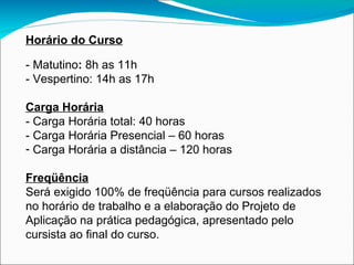 Horário do Curso - Matutino :  8h as 11h - Vespertino: 14h as 17h Carga Horária - Carga Horária total: 40 horas - Carga Horária Presencial – 60 horas Carga Horária a distância – 120 horas Freqüência Será exigido 100% de freqüência para cursos realizados no horário de trabalho e a elaboração do Projeto de Aplicação na prática pedagógica, apresentado pelo cursista ao final do curso. 