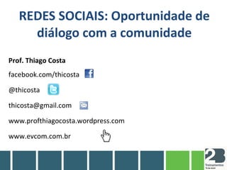 REDES SOCIAIS: Oportunidade de
diálogo com a comunidade
Prof. Thiago Costa
facebook.com/thicosta
@thicosta
thicosta@gmail.com
www.profthiagocosta.wordpress.com
www.evcom.com.br
 