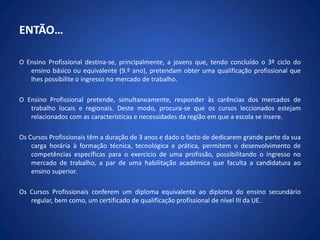 ENTÃO…O Ensino Profissional destina-se, principalmente, a jovens que, tendo concluído o 3º ciclo do ensino básico ou equivalente (9.º ano), pretendam obter uma qualificação profissional que lhes possibilite o ingresso no mercado de trabalho.O Ensino Profissional pretende, simultaneamente, responder às carências dos mercados de trabalho locais e regionais. Deste modo, procura-se que os cursos leccionados estejam relacionados com as características e necessidades da região em que a escola se insere.Os Cursos Profissionais têm a duração de 3 anos e dado o facto de dedicarem grande parte da sua carga horária à formação técnica, tecnológica e prática, permitem o desenvolvimento de competências específicas para o exercício de uma profissão, possibilitando o ingresso no mercado de trabalho, a par de uma habilitação académica que faculta a candidatura ao ensino superior.Os Cursos Profissionais conferem um diploma equivalente ao diploma do ensino secundário regular, bem como, um certificado de qualificação profissional de nível III da UE.