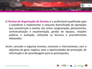32O Técnico de Organização de Eventos é o profissional qualificado apto a coordenar e implementar o conjunto diversificado de operações que caracterizam o evento, tais como: programação, planeamento, contratualização e orçamentação, gestão de equipas, relações públicas e avaliação, utilizando as técnicas e procedimentos adequados.Assim, concebe e organiza eventos, nacionais e internacionais, com o objectivo de gerar negócio, lazer e oportunidades de promoção, de informação e de aprendizagem para os participantes.Escola Secundária do Castêlo da MaiaGOVERNO DA RÉPUBLICAPORTUGUESA