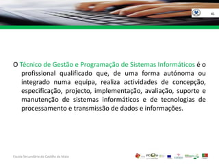 41O Técnico de Gestão e Programação de Sistemas Informáticos é o profissional qualificado que, de uma forma autónoma ou integrado numa equipa, realiza actividades de concepção, especificação, projecto, implementação, avaliação, suporte e manutenção de sistemas informáticos e de tecnologias de processamento e transmissão de dados e informações.Escola Secundária do Castêlo da MaiaGOVERNO DA RÉPUBLICAPORTUGUESA