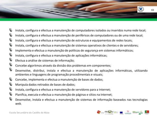 43Instala, configura e efectua a manutenção de computadores isolados ou inseridos numa rede local;Instala, configura e efectua a manutenção de periféricos de computadores ou de uma rede local;Instala, configura e efectua a manutenção de estruturas e equipamentos de redes locais;Instala, configura e efectua a manutenção de sistemas operativos de clientes e de servidores;Implementa e efectua a manutenção de políticas de segurança em sistemas informáticos;Instala, configura e efectua a manutenção de aplicações informáticas;Efectua a análise de sistemas de informação;Concebe algoritmos através da divisão dos problemas em componentes;Desenvolve, distribui, instala e efectua a manutenção de aplicações informáticas, utilizando ambientes e linguagens de programação procedimentais e visuais;Concebe, implementa e efectua a manutenção de bases de dados;Manipula dados retirados de bases de dados;Instala, configura e efectua a manutenção de servidores para a Internet;Planifica, executa e efectua a manutenção de páginas e sítios na Internet;Desenvolve, instala e efectua a manutenção de sistemas de informação baseados nas tecnologias web.Escola Secundária do Castêlo da MaiaGOVERNO DA RÉPUBLICAPORTUGUESA