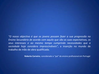 "O nosso objectivo é que os jovens possam fazer a sua progressão no Ensino Secundário de acordo com aquilo que são as suas expectativas, os seus interesses e ao mesmo tempo cumprindo necessidades que a sociedade hoje considera imprescindíveis”, a inserção no mundo de trabalho de mão de obra qualificada.Roberto Carneiro, considerado o “pai” do ensino profissional em Portugal