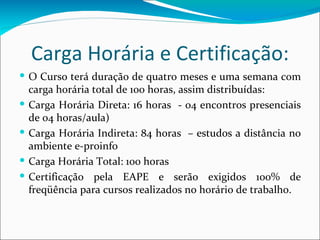 Carga Horária e Certificação: O Curso terá duração de quatro meses e uma semana com carga horária total de 100 horas, assim distribuídas: Carga Horária Direta: 16 horas  - 04 encontros presenciais de 04 horas/aula) Carga Horária Indireta: 84 horas  – estudos a distância no ambiente e-proinfo Carga Horária Total: 100 horas Certificação pela EAPE e serão exigidos 100% de freqüência para cursos realizados no horário de trabalho. 