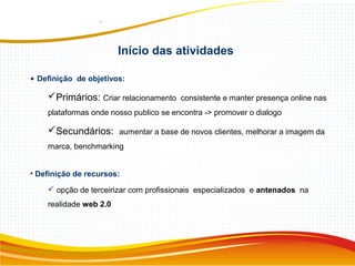 Início das atividades
• Definição de objetivos:
Primários: Criar relacionamento consistente e manter presença online nas
plataformas onde nosso publico se encontra -> promover o dialogo
Secundários: aumentar a base de novos clientes, melhorar a imagem da
marca, benchmarking
• Definição de recursos:
 opção de terceirizar com profissionais especializados e antenados na
realidade web 2.0
 