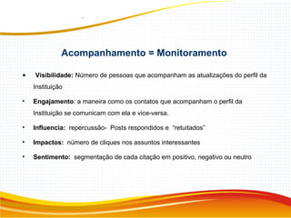 • Visibilidade: Número de pessoas que acompanham as atualizações do perfil da
Instituição
• Engajamento: a maneira como os contatos que acompanham o perfil da
Instituição se comunicam com ela e vice-versa.
• Influencia: repercussão- Posts respondidos e “retuitados”
• Impactos: número de cliques nos assuntos interessantes
• Sentimento: segmentação de cada citação em positivo, negativo ou neutro
Acompanhamento = Monitoramento
 