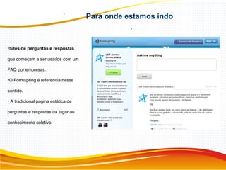 Para onde estamos indo
.
•Sites de perguntas e respostas
que começam a ser usados com um
FAQ por empresas.
•O Formspring é referencia nesse
sentido.
• A tradicional pagina estática de
perguntas e respostas da lugar ao
conhecimento coletivo.
 