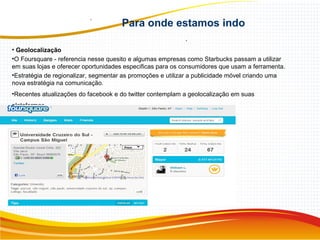 Para onde estamos indo
.
• Geolocalização
•O Foursquare - referencia nesse quesito e algumas empresas como Starbucks passam a utilizar
em suas lojas e oferecer oportunidades especificas para os consumidores que usam a ferramenta.
•Estratégia de regionalizar, segmentar as promoções e utilizar a publicidade móvel criando uma
nova estratégia na comunicação.
•Recentes atualizações do facebook e do twitter contemplam a geolocalização em suas
plataformas.
 