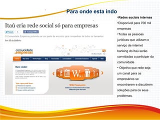 •Redes sociais internas
•Disponível para 700 mil
empresas
•Todas as pessoas
jurídicas que utilizam o
serviço de internet
banking do Itaú serão
convidadas a participar da
comunidade
• Objetivo que rede seja
um canal para os
empresários se
encontrarem e discutirem
soluções para os seus
problemas.
Para onde esta indo
.
 
