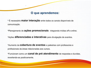 • É necessário maior interação entre todos os canais disponíveis de
comunicação.
•Planejamento de ações promocionais integrando mídias off e online.
•Ações diferenciadas e interativas para divulgação de eventos.
•Aumento da cobertura de eventos e palestras com professores e
profissionais da áreas relacionadas aos cursos.
•Funcionam como um canal de pré atendimento de respostas e duvidas,
revertendo-as positivamente.
O que aprendemos:
 