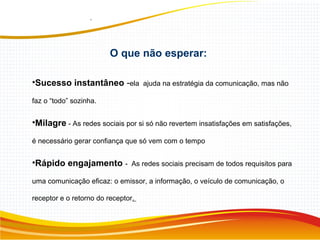 O que não esperar:
•Sucesso instantâneo -ela ajuda na estratégia da comunicação, mas não
faz o “todo” sozinha.
•Milagre - As redes sociais por si só não revertem insatisfações em satisfações,
é necessário gerar confiança que só vem com o tempo
•Rápido engajamento - As redes sociais precisam de todos requisitos para
uma comunicação eficaz: o emissor, a informação, o veículo de comunicação, o
receptor e o retorno do receptor.
 