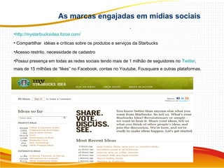 As marcas engajadas em mídias sociais
.
•http://mystarbucksidea.force.com/
• Compartilhar idéias e críticas sobre os produtos e serviços da Starbucks
•Acesso restrito, necessidade de cadastro
•Possui presença em todas as redes sociais tendo mais de 1 milhão de seguidores no Twitter,
mais de 15 milhões de “likes” no Facebook, contas no Youtube, Fousquare e outras plataformas.
 