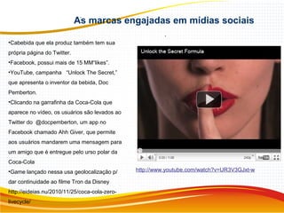 As marcas engajadas em mídias sociais
.
•Cabebida que ela produz também tem sua
própria página do Twitter.
•Facebook, possui mais de 15 MM“likes”.
•YouTube, campanha “Unlock The Secret,”
que apresenta o inventor da bebida, Doc
Pemberton.
•Clicando na garrafinha da Coca-Cola que
aparece no vídeo, os usuários são levados ao
Twitter do @docpemberton, um app no
Facebook chamado Ahh Giver, que permite
aos usuários mandarem uma mensagem para
um amigo que é entregue pelo urso polar da
Coca-Cola
•Game lançado nessa usa geolocalização p/
dar continuidade ao filme Tron da Disney
http://eideias.nu/2010/11/25/coca-cola-zero-
livecycle/
http://www.youtube.com/watch?v=UR3V3GJxt-w
 