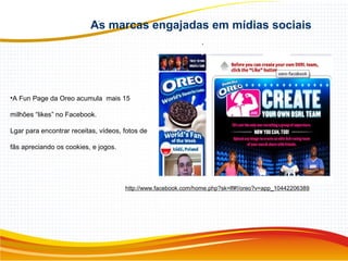 As marcas engajadas em mídias sociais
.
•A Fun Page da Oreo acumula mais 15
milhões “likes” no Facebook.
Lgar para encontrar receitas, vídeos, fotos de
fãs apreciando os cookies, e jogos.
http://www.facebook.com/home.php?sk=lf#!/oreo?v=app_10442206389
 