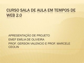 CURSO SALA DE AULA EM TEMPOS DE WEB 2.0 APRESENTAÇÃO DE PROJETO EMEF EMÍLIA DE OLIVEIRA PROF. GERSON VALENCIO E PROF. MARCELE CEOLIN 