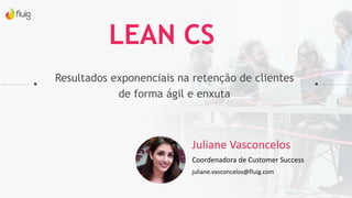 Resultados exponenciais na retenção de clientes
de forma ágil e enxuta
LEAN CS
Juliane Vasconcelos
Coordenadora de Customer Success
juliane.vasconcelos@fluig.com
 