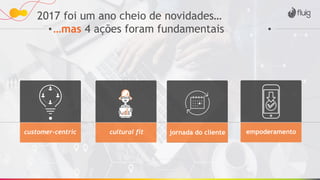 2017 foi um ano cheio de novidades…
…mas 4 ações foram fundamentais
customer-centric cultural fit jornada do cliente empoderamento
 