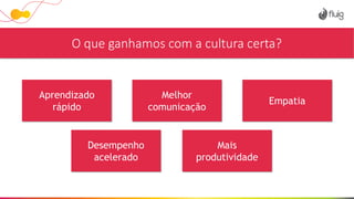 O que ganhamos com a cultura certa?
Aprendizado
rápido
Melhor
comunicação
Empatia
Desempenho
acelerado
Mais
produtividade
 
